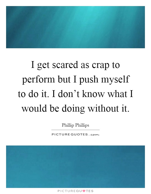 I get scared as crap to perform but I push myself to do it. I don't know what I would be doing without it Picture Quote #1