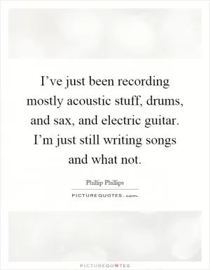 I’ve just been recording mostly acoustic stuff, drums, and sax, and electric guitar. I’m just still writing songs and what not Picture Quote #1