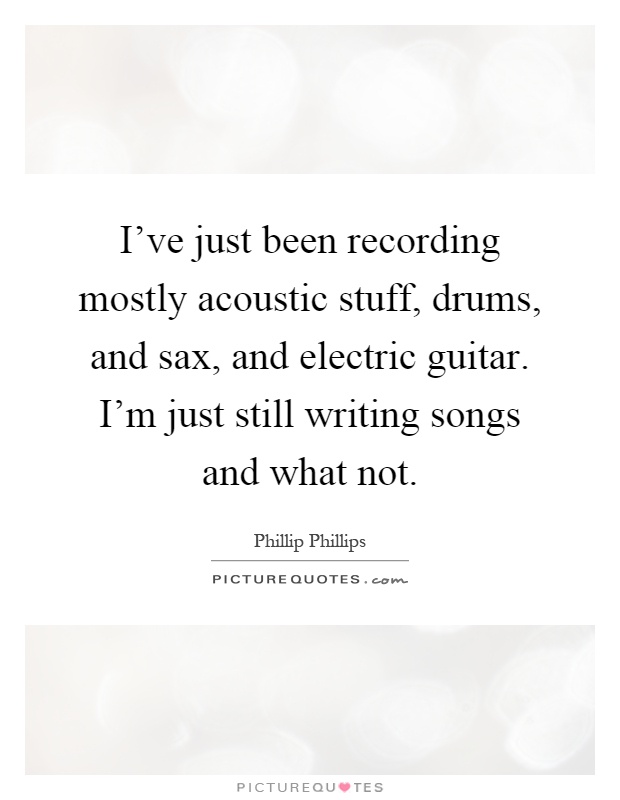 I've just been recording mostly acoustic stuff, drums, and sax, and electric guitar. I'm just still writing songs and what not Picture Quote #1
