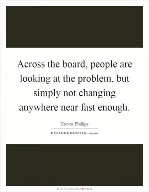 Across the board, people are looking at the problem, but simply not changing anywhere near fast enough Picture Quote #1