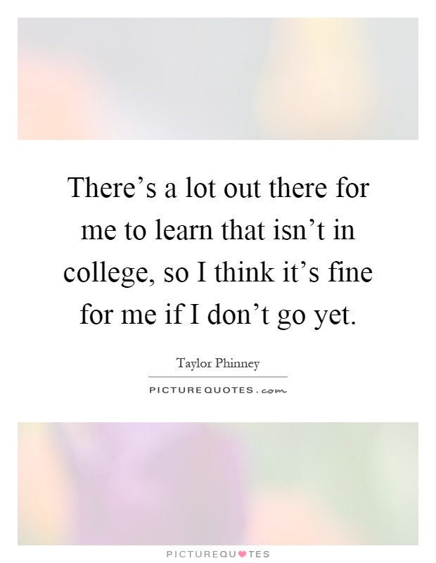 There's a lot out there for me to learn that isn't in college, so I think it's fine for me if I don't go yet Picture Quote #1