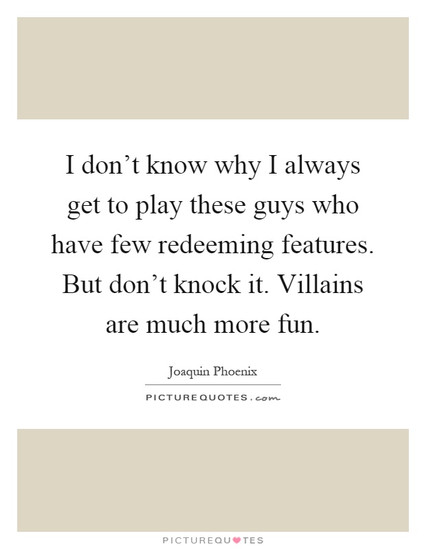 I don't know why I always get to play these guys who have few redeeming features. But don't knock it. Villains are much more fun Picture Quote #1
