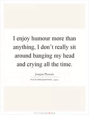 I enjoy humour more than anything, I don’t really sit around banging my head and crying all the time Picture Quote #1