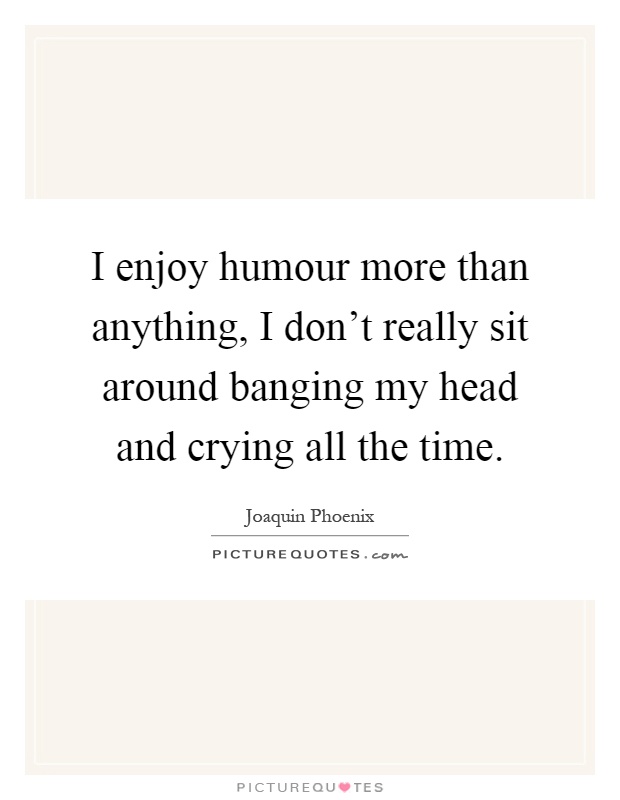 I enjoy humour more than anything, I don't really sit around banging my head and crying all the time Picture Quote #1
