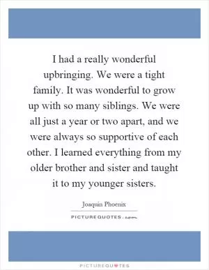 I had a really wonderful upbringing. We were a tight family. It was wonderful to grow up with so many siblings. We were all just a year or two apart, and we were always so supportive of each other. I learned everything from my older brother and sister and taught it to my younger sisters Picture Quote #1