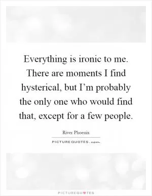 Everything is ironic to me. There are moments I find hysterical, but I’m probably the only one who would find that, except for a few people Picture Quote #1