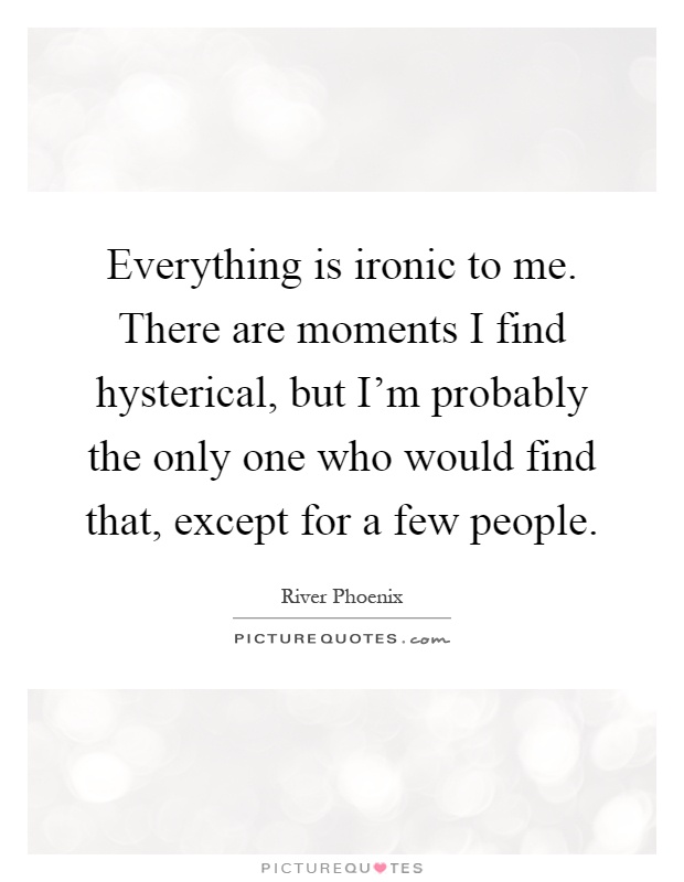 Everything is ironic to me. There are moments I find hysterical, but I'm probably the only one who would find that, except for a few people Picture Quote #1