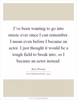 I’ve been wanting to go into music ever since I can remember. I mean even before I became an actor. I just thought it would be a tough field to break into, so I became an actor instead Picture Quote #1
