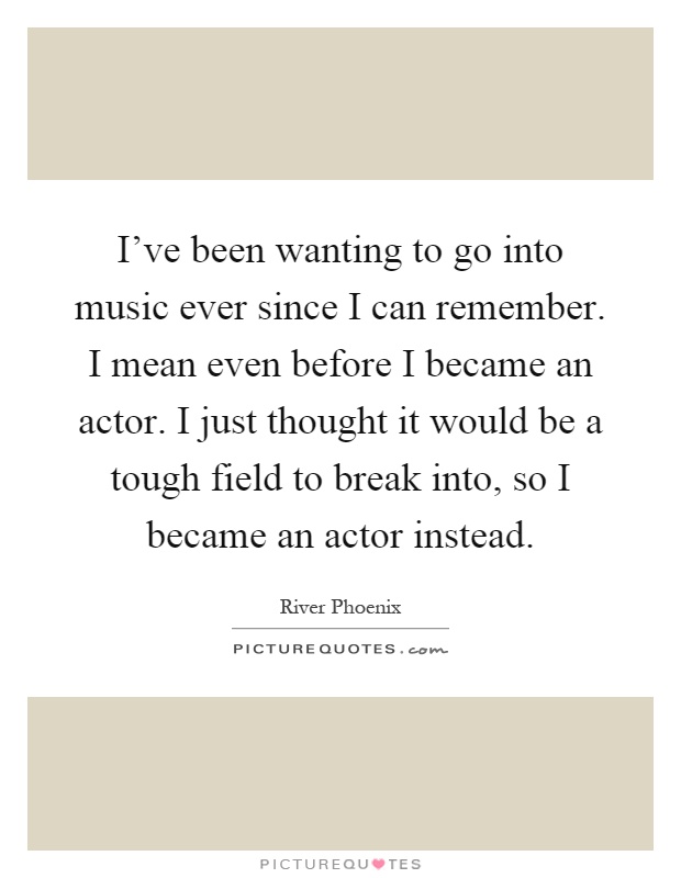 I've been wanting to go into music ever since I can remember. I mean even before I became an actor. I just thought it would be a tough field to break into, so I became an actor instead Picture Quote #1