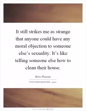 It still strikes me as strange that anyone could have any moral objection to someone else’s sexuality. It’s like telling someone else how to clean their house Picture Quote #1