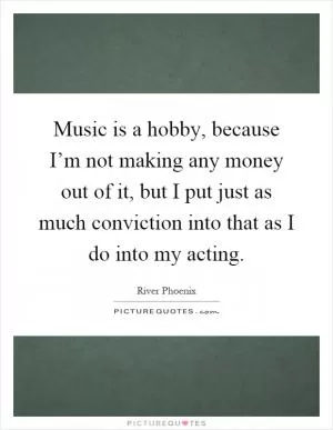Music is a hobby, because I’m not making any money out of it, but I put just as much conviction into that as I do into my acting Picture Quote #1