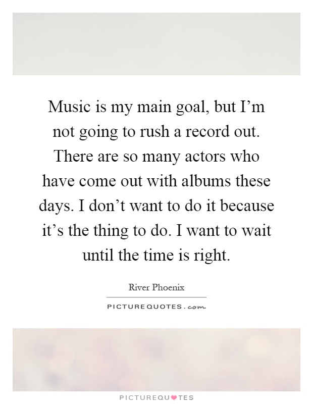 Music is my main goal, but I'm not going to rush a record out. There are so many actors who have come out with albums these days. I don't want to do it because it's the thing to do. I want to wait until the time is right Picture Quote #1