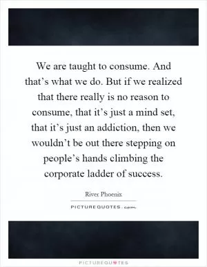 We are taught to consume. And that’s what we do. But if we realized that there really is no reason to consume, that it’s just a mind set, that it’s just an addiction, then we wouldn’t be out there stepping on people’s hands climbing the corporate ladder of success Picture Quote #1