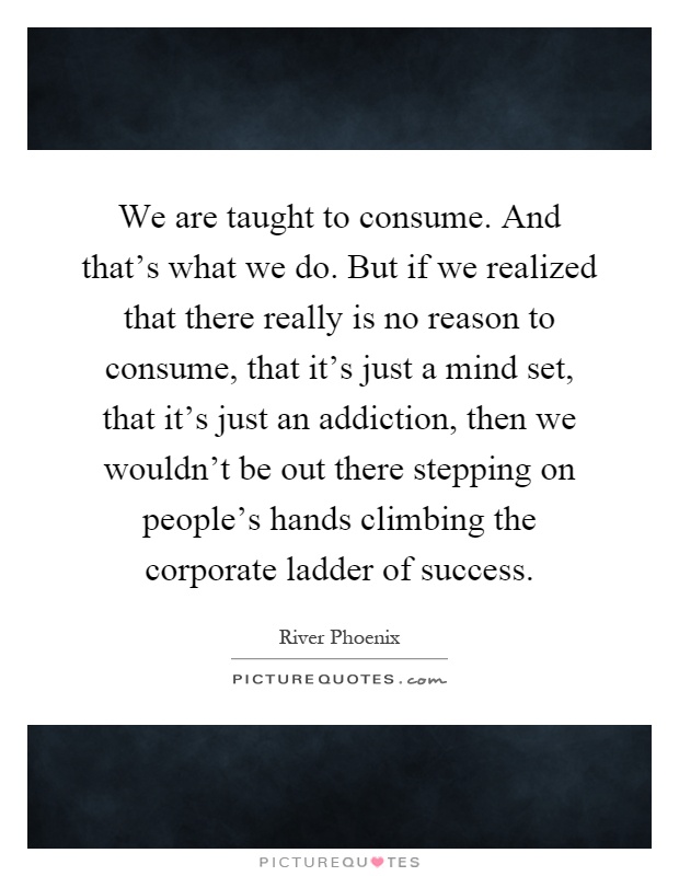 We are taught to consume. And that's what we do. But if we realized that there really is no reason to consume, that it's just a mind set, that it's just an addiction, then we wouldn't be out there stepping on people's hands climbing the corporate ladder of success Picture Quote #1
