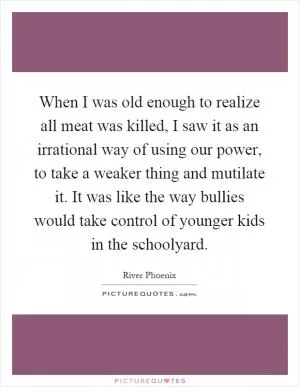 When I was old enough to realize all meat was killed, I saw it as an irrational way of using our power, to take a weaker thing and mutilate it. It was like the way bullies would take control of younger kids in the schoolyard Picture Quote #1