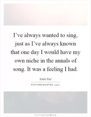 I’ve always wanted to sing, just as I’ve always known that one day I would have my own niche in the annals of song. It was a feeling I had Picture Quote #1