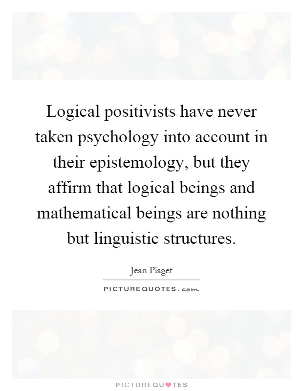 Logical positivists have never taken psychology into account in their epistemology, but they affirm that logical beings and mathematical beings are nothing but linguistic structures Picture Quote #1