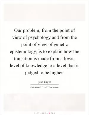 Our problem, from the point of view of psychology and from the point of view of genetic epistemology, is to explain how the transition is made from a lower level of knowledge to a level that is judged to be higher Picture Quote #1