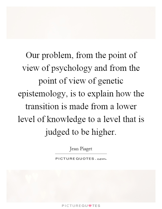 Our problem, from the point of view of psychology and from the point of view of genetic epistemology, is to explain how the transition is made from a lower level of knowledge to a level that is judged to be higher Picture Quote #1