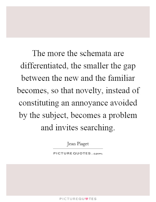 The more the schemata are differentiated, the smaller the gap between the new and the familiar becomes, so that novelty, instead of constituting an annoyance avoided by the subject, becomes a problem and invites searching Picture Quote #1
