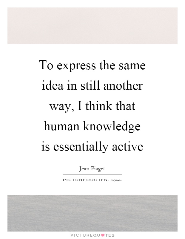 To express the same idea in still another way, I think that human knowledge is essentially active Picture Quote #1