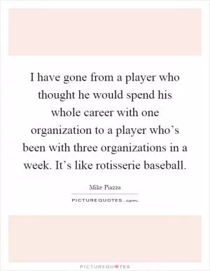 I have gone from a player who thought he would spend his whole career with one organization to a player who’s been with three organizations in a week. It’s like rotisserie baseball Picture Quote #1