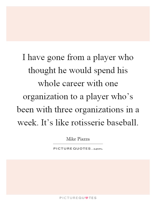 I have gone from a player who thought he would spend his whole career with one organization to a player who's been with three organizations in a week. It's like rotisserie baseball Picture Quote #1