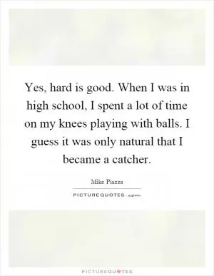 Yes, hard is good. When I was in high school, I spent a lot of time on my knees playing with balls. I guess it was only natural that I became a catcher Picture Quote #1