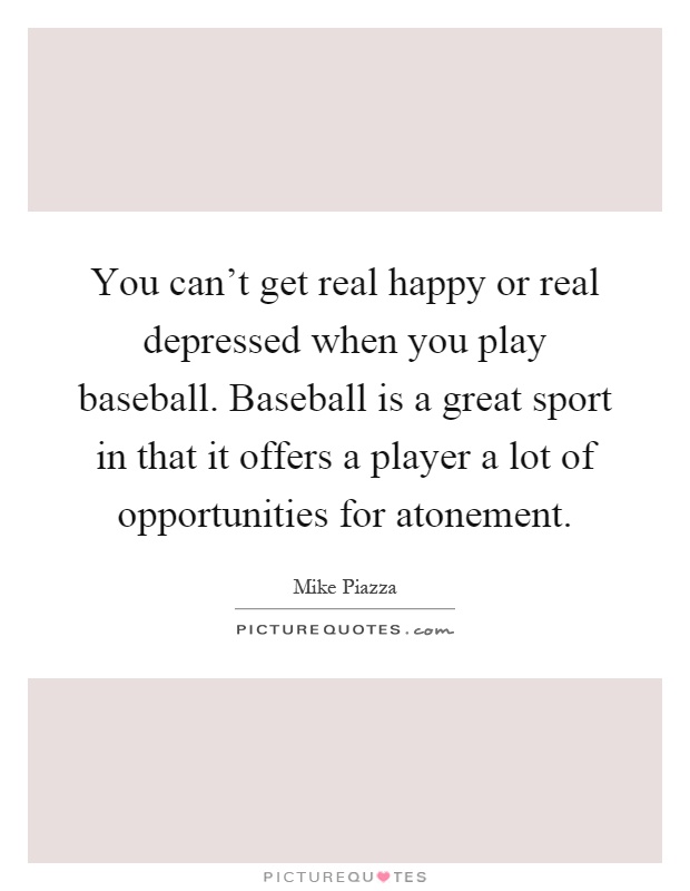 You can't get real happy or real depressed when you play baseball. Baseball is a great sport in that it offers a player a lot of opportunities for atonement Picture Quote #1