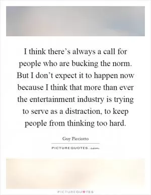 I think there’s always a call for people who are bucking the norm. But I don’t expect it to happen now because I think that more than ever the entertainment industry is trying to serve as a distraction, to keep people from thinking too hard Picture Quote #1