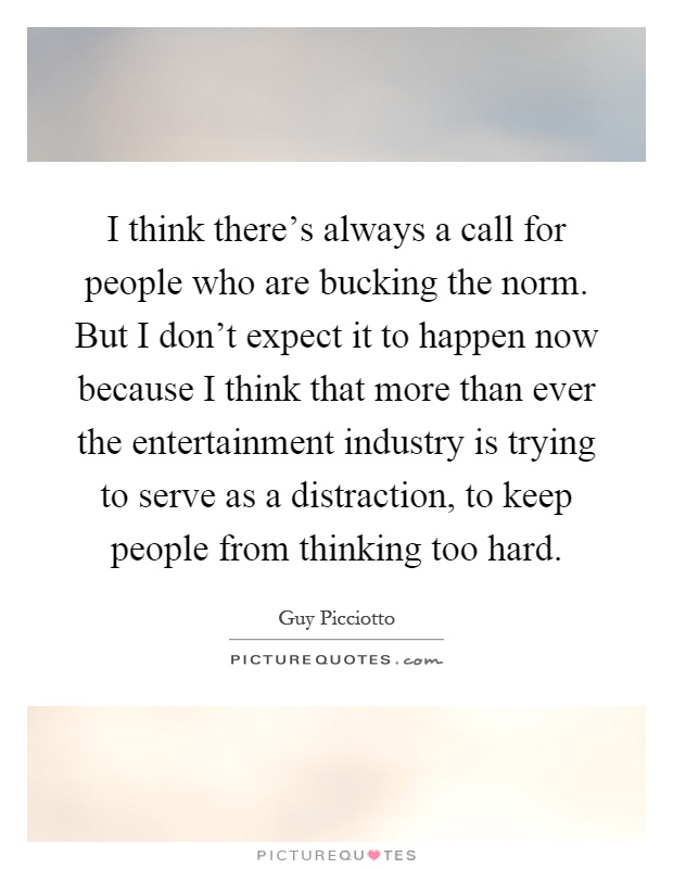 I think there's always a call for people who are bucking the norm. But I don't expect it to happen now because I think that more than ever the entertainment industry is trying to serve as a distraction, to keep people from thinking too hard Picture Quote #1
