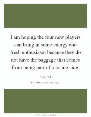 I am hoping the four new players can bring in some energy and fresh enthusiasm because they do not have the baggage that comes from being part of a losing side Picture Quote #1