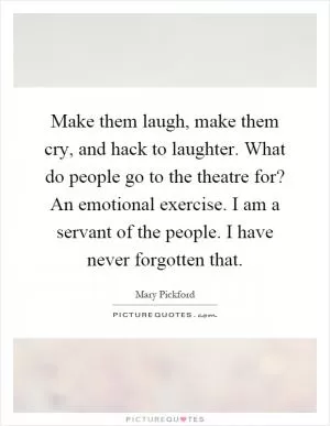 Make them laugh, make them cry, and hack to laughter. What do people go to the theatre for? An emotional exercise. I am a servant of the people. I have never forgotten that Picture Quote #1