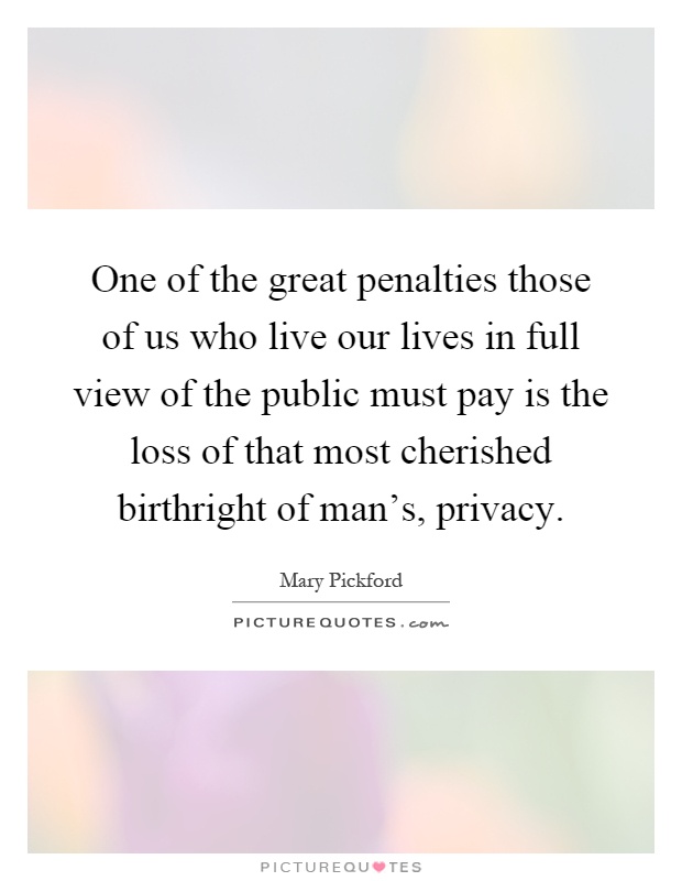 One of the great penalties those of us who live our lives in full view of the public must pay is the loss of that most cherished birthright of man's, privacy Picture Quote #1