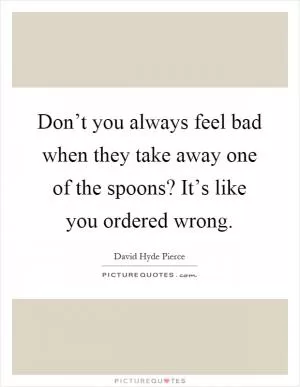 Don’t you always feel bad when they take away one of the spoons? It’s like you ordered wrong Picture Quote #1