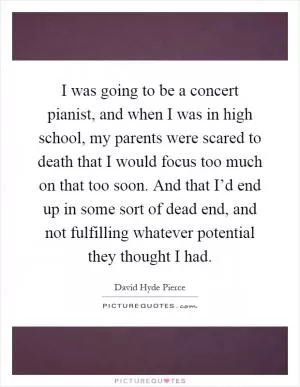 I was going to be a concert pianist, and when I was in high school, my parents were scared to death that I would focus too much on that too soon. And that I’d end up in some sort of dead end, and not fulfilling whatever potential they thought I had Picture Quote #1