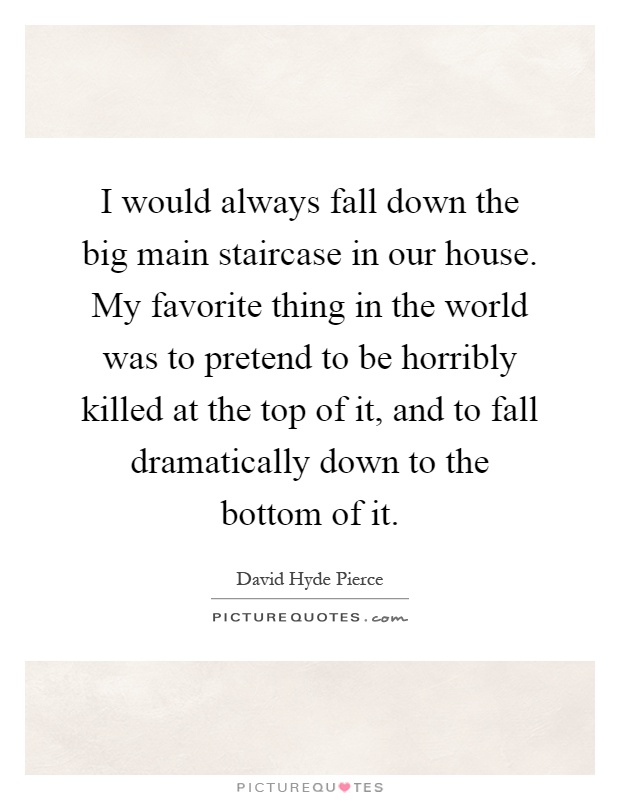 I would always fall down the big main staircase in our house. My favorite thing in the world was to pretend to be horribly killed at the top of it, and to fall dramatically down to the bottom of it Picture Quote #1