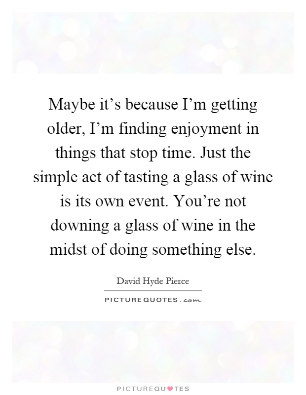 Maybe it's because I'm getting older, I'm finding enjoyment in things that stop time. Just the simple act of tasting a glass of wine is its own event. You're not downing a glass of wine in the midst of doing something else Picture Quote #1