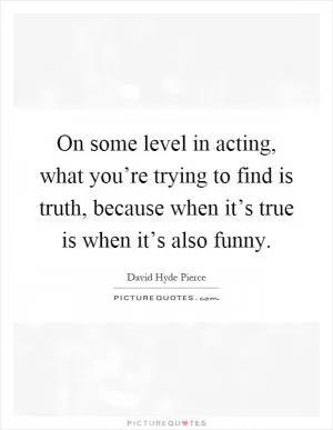 On some level in acting, what you’re trying to find is truth, because when it’s true is when it’s also funny Picture Quote #1