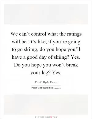 We can’t control what the ratings will be. It’s like, if you’re going to go skiing, do you hope you’ll have a good day of skiing? Yes. Do you hope you won’t break your leg? Yes Picture Quote #1