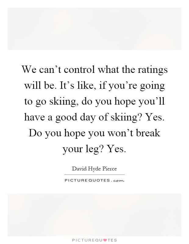 We can't control what the ratings will be. It's like, if you're going to go skiing, do you hope you'll have a good day of skiing? Yes. Do you hope you won't break your leg? Yes Picture Quote #1