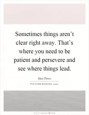 Sometimes things aren’t clear right away. That’s where you need to be patient and persevere and see where things lead Picture Quote #1