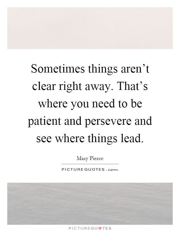 Sometimes things aren't clear right away. That's where you need to be patient and persevere and see where things lead Picture Quote #1