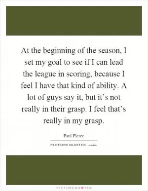 At the beginning of the season, I set my goal to see if I can lead the league in scoring, because I feel I have that kind of ability. A lot of guys say it, but it’s not really in their grasp. I feel that’s really in my grasp Picture Quote #1