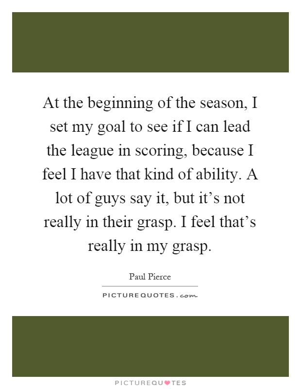 At the beginning of the season, I set my goal to see if I can lead the league in scoring, because I feel I have that kind of ability. A lot of guys say it, but it's not really in their grasp. I feel that's really in my grasp Picture Quote #1
