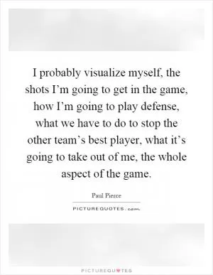 I probably visualize myself, the shots I’m going to get in the game, how I’m going to play defense, what we have to do to stop the other team’s best player, what it’s going to take out of me, the whole aspect of the game Picture Quote #1