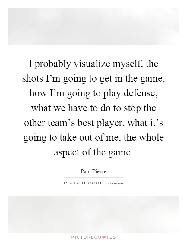 I probably visualize myself, the shots I'm going to get in the game, how I'm going to play defense, what we have to do to stop the other team's best player, what it's going to take out of me, the whole aspect of the game Picture Quote #1