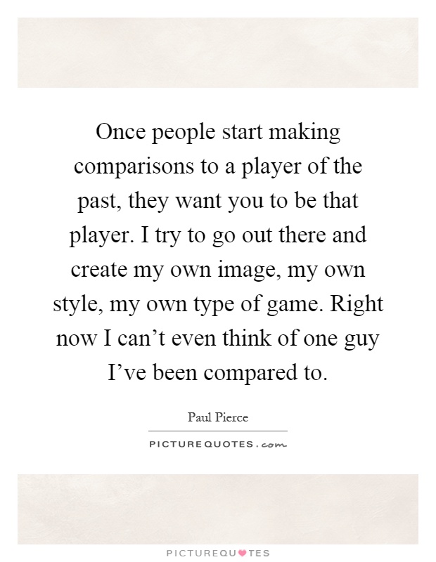 Once people start making comparisons to a player of the past, they want you to be that player. I try to go out there and create my own image, my own style, my own type of game. Right now I can't even think of one guy I've been compared to Picture Quote #1