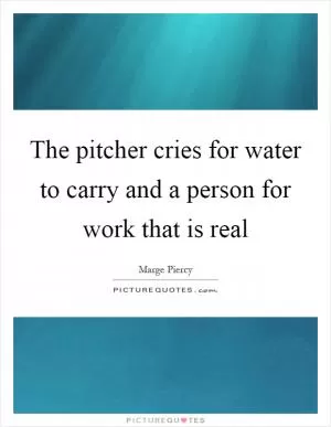 The pitcher cries for water to carry and a person for work that is real Picture Quote #1
