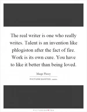 The real writer is one who really writes. Talent is an invention like phlogiston after the fact of fire. Work is its own cure. You have to like it better than being loved Picture Quote #1